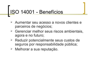 ISO 14001 - Benefícios
 Aumentar seu acesso a novos clientes e
parceiros de negócios;
 Gerenciar melhor seus riscos ambientais,
agora e no futuro;
 Reduzir potencialmente seus custos de
seguros por responsabilidade pública;
 Melhorar a sua reputação.
 