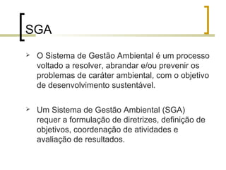 SGA
 O Sistema de Gestão Ambiental é um processo
voltado a resolver, abrandar e/ou prevenir os
problemas de caráter ambiental, com o objetivo
de desenvolvimento sustentável.
 Um Sistema de Gestão Ambiental (SGA)
requer a formulação de diretrizes, definição de
objetivos, coordenação de atividades e
avaliação de resultados.
 
