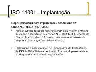 ISO 14001 - Implantação
Etapas principais para Implantação / consultoria da
norma NBR ISSO 14001:2004:
 Análise Crítica Inicial da documentação existente na empresa,
avaliando o atendimento a norma NBR ISO 14001 Sistema de
Gestão Ambiental – SGA, quanto aos valores e filosofia da
empresa com relação ao meio ambiente;
 Elaboração e apresentação do Cronograma de Implantação
da ISO 14001 - Sistema de Gestão Ambiental, personalizado
e adequado à realidade da organização;
 