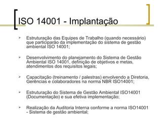 ISO 14001 - Implantação
 Estruturação das Equipes de Trabalho (quando necessário)
que participarão da implementação do sistema de gestão
ambiental ISO 14001;
 Desenvolvimento do planejamento do Sistema de Gestão
Ambiental ISO 14001, definição de objetivos e metas,
atendimentos dos requisitos legais;
 Capacitação (treinamento / palestras) envolvendo a Diretoria,
Gerências e colaboradores na norma NBR ISO14001;
 Estruturação do Sistema de Gestão Ambiental ISO14001
(Documentação) e sua efetiva implementação;
 Realização da Auditoria Interna conforme a norma ISO14001
- Sistema de gestão ambiental;
 