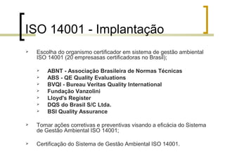 ISO 14001 - Implantação
 Escolha do organismo certificador em sistema de gestão ambiental
ISO 14001 (20 empresasas certificadoras no Brasil);
 ABNT - Associação Brasileira de Normas Técnicas
 ABS - QE Quality Evaluations
 BVQI - Bureau Veritas Quality International
 Fundação Vanzolini
 Lloyd's Register
 DQS do Brasil S/C Ltda.
 BSI Quality Assurance
 Tomar ações corretivas e preventivas visando a eficácia do Sistema
de Gestão Ambiental ISO 14001;
 Certificação do Sistema de Gestão Ambiental ISO 14001.
 
