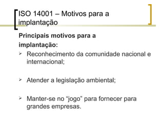 ISO 14001 – Motivos para a
implantação
Principais motivos para a
implantação:
 Reconhecimento da comunidade nacional e
internacional;
 Atender a legislação ambiental;
 Manter-se no “jogo” para fornecer para
grandes empresas.
 