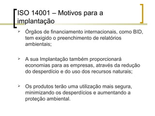 ISO 14001 – Motivos para a
implantação
 Órgãos de financiamento internacionais, como BID,
tem exigido o preenchimento de relatórios
ambientais;
 A sua Implantação também proporcionará
economias para as empresas, através da redução
do desperdício e do uso dos recursos naturais;
 Os produtos terão uma utilização mais segura,
minimizando os desperdícios e aumentando a
proteção ambiental.
 