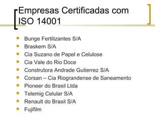Empresas Certificadas com
ISO 14001
 Bunge Fertilizantes S/A
 Braskem S/A
 Cia Suzano de Papel e Celulose
 Cia Vale do Rio Doce
 Construtora Andrade Gutierrez S/A
 Corsan – Cia Riograndense de Saneamento
 Pioneer do Brasil Ltda
 Telemig Celular S/A
 Renault do Brasil S/A
 Fujifilm
 