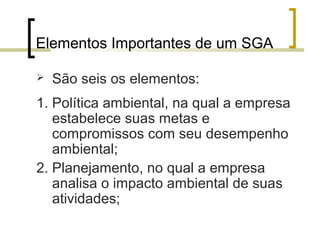 Elementos Importantes de um SGA
 São seis os elementos:
1. Política ambiental, na qual a empresa
estabelece suas metas e
compromissos com seu desempenho
ambiental;
2. Planejamento, no qual a empresa
analisa o impacto ambiental de suas
atividades;
 