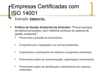 Empresas Certificadas com
ISO 14001
 Exemplo: EMBRATEL
 Política de Gestão Ambiental da Embratel: “Prover serviços
de telecomunicações, com melhoria contínua do sistema de
gestão ambiental.”
 Prevenindo a poluição do ecossistema;
 Cumprindo com a legislação e as normas ambientais;
 Incentivando e participando de sistemas e programas ambientais;
 Promovendo ações de conscientização, capacitação e treinamento;
 Promovendo ações de identificação e atendimento dos impactos
ambientais.
 