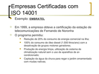 Empresas Certificadas com
ISO 14001
 Exemplo: EMBRATEL
 Em 1999, a empresa obteve a certificação da estação de
telecomunicações de Fernando de Noronha
 O programa permitiu:
 Redução de 20% do consumo de energia comercial na ilha;
 100% do consumo de óleo diesel (1.000 litros/ano) com a
desativação de grupos motores geradores;
 Produção de energia limpa, utilização de sistema de
climatização natural sem o uso de aparelhos de ar-
condicionado;
 Captação da água da chuva para regar o jardim ornamentado
com mudas nativas;
 
