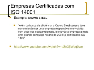 Empresas Certificadas com
ISO 14001
 Exemplo: CROMO STEEL
 “Além da busca da eficiência, a Cromo Steel sempre teve
como missão ser uma empresa responsável e envolvida
com questões socioambientais. Isto levou a empresa a mais
uma grande conquista no ano de 2008: a certificação ISO
14001
 http://www.youtube.com/watch?v=aZn36Woq0wo
 