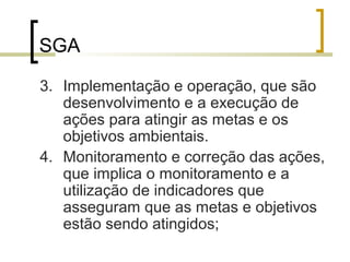 SGA
3. Implementação e operação, que são
desenvolvimento e a execução de
ações para atingir as metas e os
objetivos ambientais.
4. Monitoramento e correção das ações,
que implica o monitoramento e a
utilização de indicadores que
asseguram que as metas e objetivos
estão sendo atingidos;
 