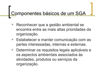Componentes básicos de um SGA
 Reconhecer que a gestão ambiental se
encontra entre as mais altas prioridades da
organização.
 Estabelecer e manter comunicação com as
partes interessadas, internas e externas.
 Determinar os requisitos legais aplicáveis e
os aspectos ambientais associados às
atividades, produtos ou serviços da
organização.
 