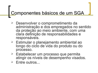 Componentes básicos de um SGA
 Desenvolver o comprometimento da
administração e dos empregados no sentido
da proteção ao meio ambiente, com uma
clara definição de responsabilidades e
responsáveis.
 Estimular o planejamento ambiental ao
longo do ciclo de vida do produto ou do
processo.
 Estabelecer um processo que permita
atingir os níveis de desempenho visados.
 Entre outros...
 