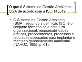 O que é Sistema de Gestão Ambiental
SGA de acordo com a ISO 14001?
 O Sistema de Gestão Ambiental
(SGA), segundo a definição ISO, é o
conjunto formado pela estrutura
organizacional, responsabilidades,
práticas, procedimentos, processos e
recursos necessários para implantar e
manter o gerenciamento ambiental
(NAHUZ, 1995, p. 61).
 