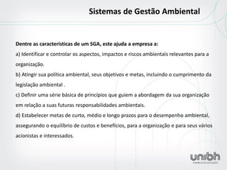 Dentre as características de um SGA, este ajuda a empresa a: a) Identificar e controlar os aspectos, impactos e riscos ambientais relevantes para a organização. b) Atingir sua política ambiental, seus objetivos e metas, incluindo o cumprimento da legislação ambiental . c) Definir uma série básica de princípios que guiem a abordagem da sua organização em relação a suas futuras responsabilidades ambientais. d) Estabelecer metas de curto, médio e longo prazos para o desempenho ambiental, assegurando o equilíbrio de custos e benefícios, para a organização e para seus vários acionistas e interessados. 
Sistemas de Gestão Ambiental  