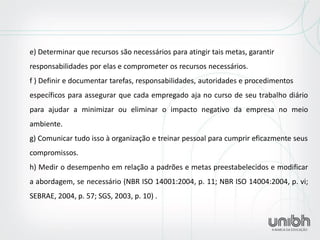 e) Determinar que recursos são necessários para atingir tais metas, garantir responsabilidades por elas e comprometer os recursos necessários. f ) Definir e documentar tarefas, responsabilidades, autoridades e procedimentos específicos para assegurar que cada empregado aja no curso de seu trabalho diário para ajudar a minimizar ou eliminar o impacto negativo da empresa no meio ambiente. g) Comunicar tudo isso à organização e treinar pessoal para cumprir eficazmente seus compromissos. h) Medir o desempenho em relação a padrões e metas preestabelecidos e modificar a abordagem, se necessário (NBR ISO 14001:2004, p. 11; NBR ISO 14004:2004, p. vi; SEBRAE, 2004, p. 57; SGS, 2003, p. 10) . 
