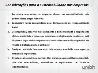 i.Ao reduzir seus custos, as empresas elevam sua competitividade, pois podem cobrar preços menores; 
ii.Conquistam novos consumidores pela demonstração de responsabilidade Social; 
iii.O consumidor, cada vez mais consciente e bem informado a respeito dos efeitos ambientais e processos produtivos ecologicamente saudáveis, está disposto a pagar mais caro por marcas associadas a uma atitude positiva em relação à proteção do meio ambiente; 
iv.Qualquer atividade humana está intimamente envolvida com aspectos ambientais importantes. 
v.Os setores de comércio e serviços têm grande responsabilidade ambiental , pois são consumidores, vendedores e repassadores de produtos industrializados. 
Considerações para a sustentabilidade nas empresas  