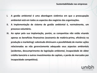 i.A gestão ambiental é uma abordagem sistêmica em que a preocupação ambiental está em todos os aspectos dos negócios das organizações. 
ii.A implementação de sistema de gestão ambiental é, normalmente, um processo voluntário. 
iii.Ao optar pela sua implantação, porém, as companhias não estão visando apenas os benefícios financeiros (economia de matéria-prima, eficiência na produção e marketing): sobretudo diminuem a possibilidade de manter ações relacionadas ao não gerenciamento adequado seus aspectos ambientais (acidentes, descumprimento da legislação ambiental, incapacidade de obter crédito bancário e outros investimentos de capitais, e perda de mercados por incapacidade competitiva). 
Sustentabilidade nas empresas  