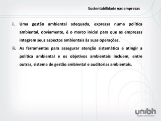 i.Uma gestão ambiental adequada, expressa numa política ambiental, obviamente, é o marco inicial para que as empresas integrem seus aspectos ambientais às suas operações. 
ii.As ferramentas para assegurar atenção sistemática e atingir a política ambiental e os objetivos ambientais incluem, entre outras, sistema de gestão ambiental e auditorias ambientais.  