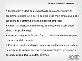  Incorporam a ideia de prevenção da poluição; encaram os problemas ambientais a partir de uma visão mais ampla que pode ser alinhada à estratégia e a realidade da empresa; 
 Orienta as decisões sobre como, quando, onde e com quem abordar os problemas; 
 Apresentam pontos fortes e fracos; combinam elementos para criar um modelo próprio; 
 Permitem implementações isoladas respeitando a necessidade de articulação com fornecedores, transportadores, recicladores, entidades apoiadoras e outros agentes (BARBIERI , 2006). 
Sustentabilidade nas empresas  