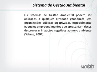 Os Sistemas de Gestão Ambiental podem ser aplicados a qualquer atividade econômica, em organizações públicas ou privadas, especialmente naqueles empreendimentos que apresentam riscos de provocar impactos negativos ao meio ambiente (Sebrae, 2004) 
Sistema de Gestão Ambiental  
