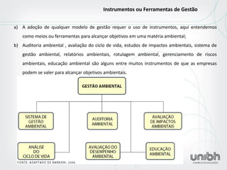 a)A adoção de qualquer modelo de gestão requer o uso de instrumentos, aqui entendemos como meios ou ferramentas para alcançar objetivos em uma matéria ambiental; 
b)Auditoria ambiental , avaliação do ciclo de vida, estudos de impactos ambientais, sistema de gestão ambiental, relatórios ambientais, rotulagem ambiental, gerenciamento de riscos ambientais, educação ambiental são alguns entre muitos instrumentos de que as empresas podem se valer para alcançar objetivos ambientais. 
Instrumentos ou Ferramentas de Gestão  