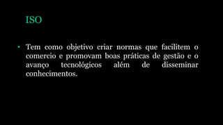 ISO
• Tem como objetivo criar normas que facilitem o
comercio e promovam boas práticas de gestão e o
avanço tecnológicos além de disseminar
conhecimentos.
 