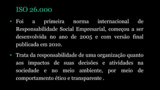 ISO 26.000
• Foi a primeira norma internacional de
Responsabilidade Social Empresarial, começou a ser
desenvolvida no ano de 2005 e com versão final
publicada em 2010.
• Trata da responsabilidade de uma organização quanto
aos impactos de suas decisões e atividades na
sociedade e no meio ambiente, por meio de
comportamento ético e transparente .
 