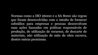 Normas como a ISO 26000 e a SA 8000 são regras
que foram desenvolvidas com o intuito de fornecer
subsídios para empresas e pessoas desenvolvam
suas ações baseadas em práticas responsáveis de
produção, de utilização de recursos, de descarte de
materiais, não utilização de mão de obra escrava,
dentre outras premissas.
 