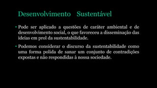 Desenvolvimento Sustentável
• Pode ser aplicado a questões de caráter ambiental e de
desenvolvimento social, o que favoreceu a disseminação das
ideias em prol da sustentabilidade.
• Podemos considerar o discurso da sustentabilidade como
uma forma polida de sanar um conjunto de contradições
expostas e não respondidas à nossa sociedade.
 