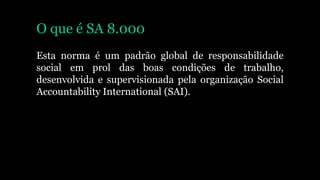 O que é SA 8.000
Esta norma é um padrão global de responsabilidade
social em prol das boas condições de trabalho,
desenvolvida e supervisionada pela organização Social
Accountability International (SAI).
 