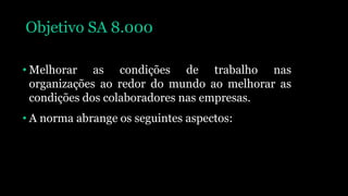 Objetivo SA 8.000
• Melhorar as condições de trabalho nas
organizações ao redor do mundo ao melhorar as
condições dos colaboradores nas empresas.
• A norma abrange os seguintes aspectos:
 