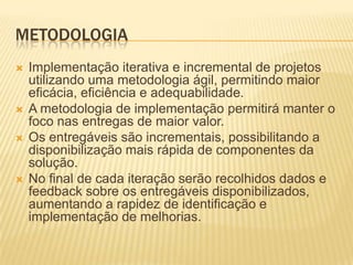 METODOLOGIA
   Implementação iterativa e incremental de projetos
    utilizando uma metodologia ágil, permitindo maior
    eficácia, eficiência e adequabilidade.
   A metodologia de implementação permitirá manter o
    foco nas entregas de maior valor.
   Os entregáveis são incrementais, possibilitando a
    disponibilização mais rápida de componentes da
    solução.
   No final de cada iteração serão recolhidos dados e
    feedback sobre os entregáveis disponibilizados,
    aumentando a rapidez de identificação e
    implementação de melhorias.
 