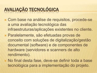 AVALIAÇÃO TECNOLÓGICA

 Com base na análise de requisitos, procede-se
  a uma avaliação tecnológica das
  infraestruturas/aplicações existentes no cliente.
 Paralelamente, são efetuadas provas de
  conceito com soluções de digitalização/gestão
  documental (software) e de componentes de
  hardware (servidores e scanners de alto
  rendimento).
 No final desta fase, deve-se definir toda a base
  tecnológica para a implementação do projeto.
 