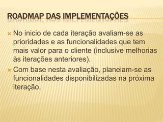 ROADMAP DAS IMPLEMENTAÇÕES

 No inicio de cada iteração avaliam-se as
  prioridades e as funcionalidades que tem
  mais valor para o cliente (inclusive melhorias
  às iterações anteriores).
 Com base nesta avaliação, planeiam-se as
  funcionalidades disponibilizadas na próxima
  iteração.
 