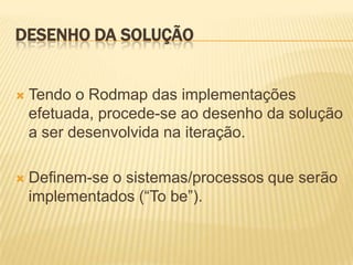 DESENHO DA SOLUÇÃO


   Tendo o Rodmap das implementações
    efetuada, procede-se ao desenho da solução
    a ser desenvolvida na iteração.

   Definem-se o sistemas/processos que serão
    implementados (“To be”).
 