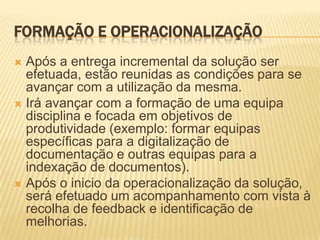 FORMAÇÃO E OPERACIONALIZAÇÃO
 Após a entrega incremental da solução ser
  efetuada, estão reunidas as condições para se
  avançar com a utilização da mesma.
 Irá avançar com a formação de uma equipa
  disciplina e focada em objetivos de
  produtividade (exemplo: formar equipas
  específicas para a digitalização de
  documentação e outras equipas para a
  indexação de documentos).
 Após o inicio da operacionalização da solução,
  será efetuado um acompanhamento com vista à
  recolha de feedback e identificação de
  melhorias.
 