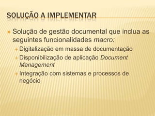 SOLUÇÃO A IMPLEMENTAR

   Solução de gestão documental que inclua as
    seguintes funcionalidades macro:
     Digitalização em massa de documentação
     Disponibilização de aplicação Document
      Management
     Integração com sistemas e processos de
      negócio
 