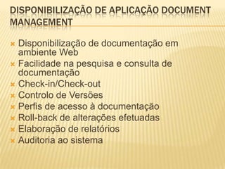 DISPONIBILIZAÇÃO DE APLICAÇÃO DOCUMENT
MANAGEMENT

 Disponibilização de documentação em
  ambiente Web
 Facilidade na pesquisa e consulta de
  documentação
 Check-in/Check-out
 Controlo de Versões
 Perfis de acesso à documentação
 Roll-back de alterações efetuadas
 Elaboração de relatórios
 Auditoria ao sistema
 