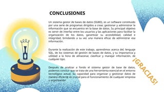 ¡
G
R
A
C
I
A
S
!
Un sistema gestor de bases de datos (SGBD), es un software constituido
por una serie de programas dirigidos a crear, gestionar y administrar la
información que se encuentra en la base de datos. Su principal objetivo
es servir de interfaz entre los usuarios y las aplicaciones para facilitar la
organización de los datos, garantizar su accesibilidad, calidad e
integridad, brindando a su vez una manera eficaz de administrar esa
información.
Durante la realización de este trabajo, aprendimos acerca del, lenguaje
SQL, de los sistemas de gestión de bases de datos, y su importancia y
utilidad a la hora de almacenar, clasificar y manejar información, de
cualquier tipo.
Después de analizar a fondo el sistema gestor de base de datos,
podemos concluir que se trata de una herramienta esencial en el entorno
tecnológico actual. Su capacidad para organizar y gestionar datos de
manera eficiente es crucial para el funcionamiento de cualquier empresa
u organización.
CONCLUSIONES
 