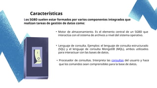Los SGBD suelen estar formados por varios componentes integrados que
realizan tareas de gestión de datos como:
Características
• Motor de almacenamiento. Es el elemento central de un SGBD que
interactúa con el sistema de archivos a nivel del sistema operativo.
• Lenguaje de consulta. Ejemplos: el lenguaje de consulta estructurado
(SQL) y el lenguaje de consulta MongoDB (MQL), ambos utilizados
para interactuar con las bases de datos.
• Procesador de consultas. Interpreta las consultas del usuario y hace
que los comandos sean comprensibles para la base de datos.
 