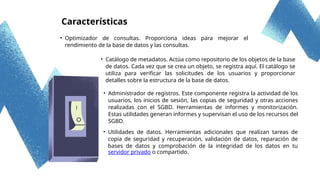 Características
• Optimizador de consultas. Proporciona ideas para mejorar el
rendimiento de la base de datos y las consultas.
• Catálogo de metadatos. Actúa como repositorio de los objetos de la base
de datos. Cada vez que se crea un objeto, se registra aquí. El catálogo se
utiliza para verificar las solicitudes de los usuarios y proporcionar
detalles sobre la estructura de la base de datos.
• Administrador de registros. Este componente registra la actividad de los
usuarios, los inicios de sesión, las copias de seguridad y otras acciones
realizadas con el SGBD. Herramientas de informes y monitorización.
Estas utilidades generan informes y supervisan el uso de los recursos del
SGBD.
• Utilidades de datos. Herramientas adicionales que realizan tareas de
copia de seguridad y recuperación, validación de datos, reparación de
bases de datos y comprobación de la integridad de los datos en tu
servidor privado o compartido.
 
