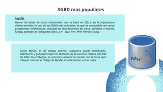 Gestor de bases de datos relacionales que se basa en SQL y en la arquitectura
cliente-servidor. Es uno de los SGBD más utilizados, ya que es compatible con varias
plataformas informáticas, incluidas las distribuciones de Linux, Windows y macOS.
MySQL también es compatible con C, C++, Java, Perl, PHP, Python y Ruby.
MySQL
Como MySQL es de código abierto, cualquiera puede modificarlo,
distribuirlo y publicarlo bajo los términos de la Licencia Pública General
de GNU. Sin embargo, es necesario adquirir la versión con licencia para
integrar o incluir el código de MySQL en aplicaciones comerciales.
SGBD mas populares
 