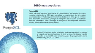 PostgreSQL funciona en los principales sistemas operativos, incluyendo
la mayoría de las distribuciones de Unix y Linux, Windows y macOS.
También es compatible con varios lenguajes de programación, como
Python, Ruby, Java, C, C++ y Perl.
Gestor de bases de datos empresarial de código abierto que soporta SQL para
consultas relacionales y JSON para consultas no relacionales. Sus principales
usuarios son desarrolladores y administradores de bases de datos que lo emplean
para desarrollar aplicaciones, proteger la integridad de los datos y establecer
entornos tolerantes a fallos. El código de PostgreSQL está disponible de forma
gratuita bajo una licencia de código abierto.
PostgreSQL
SGBD mas populares
 