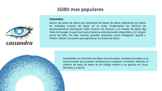 compatible con formatos de datos estructurados, semiestructurados y no
estructurados que pueden cambiarse en cualquier momento. Además, el
sistema de base de datos es de código abierto y se ejecuta en Linux,
Windows y macOS.
Gestor de bases de datos que distribuye las bases de datos replicando sus datos
en múltiples centros de datos en la nube. Implementa las técnicas de
almacenamiento distribuido estilo Dinamo de Amazon y el modelo de datos Big
Table de Google, lo que hace que el sistema esté altamente disponible y sin ningún
punto de fallo. Por ello, muchas grandes empresas como Instagram, Spotify y
Twitter utilizan Cassandra para gestionar sus bases de datos.
Cassandra
SGBD mas populares
 