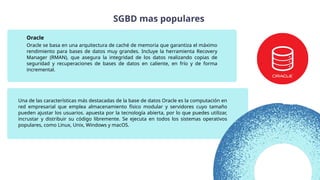 Una de las características más destacadas de la base de datos Oracle es la computación en
red empresarial que emplea almacenamiento físico modular y servidores cuyo tamaño
pueden ajustar los usuarios. apuesta por la tecnología abierta, por lo que puedes utilizar,
incrustar y distribuir su código libremente. Se ejecuta en todos los sistemas operativos
populares, como Linux, Unix, Windows y macOS.
Oracle se basa en una arquitectura de caché de memoria que garantiza el máximo
rendimiento para bases de datos muy grandes. Incluye la herramienta Recovery
Manager (RMAN), que asegura la integridad de los datos realizando copias de
seguridad y recuperaciones de bases de datos en caliente, en frío y de forma
incremental.
Oracle
SGBD mas populares
 