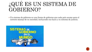  Un sistema de gobierno es una forma de gobierno que cada país asume para el
correcto manejo de su sociedad, incluyendo sus leyes y su sistema de justicia.
 
