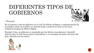  Teocracia
Es el sistema o tipo de gobierno en el cual los lideres religioso, o representantes de
la religión están en el poder, su sistema legal y judicial se basa en las leyes
religiosas propias de dicha religión.
Ejemplo: Irán, su gobierno es manejado por los lideres musulmanes ( Ayatolá)
quienes dan el visto bueno para el presidente y se encargan de poner las leyes del
país, además son los jueces.
 