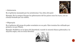  Aristocracia
Es el gobierno manejado por los aristócratas ( las elites del país).
Ejemplo: En la antigua Europa los gobernantes del los países eran los reyes, con un
consejo formado por sus nobles.
 Oligarquía
Es el gobierno del grupo de poder económico en un país. Este termino fue utilizado por
primera vez por Platón.
Ejemplo: Sudáfrica en la época del Apartheid, cuando la minoría blanca gobernaba a la
mayoría negra, esta no tenia derechos.
 