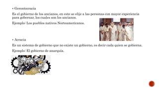  Gerontocracia
Es el gobierno de los ancianos, en este se elije a las personas con mayor experiencia
para gobernar, los cuales son los ancianos.
Ejemplo: Los pueblos nativos Norteamericanos.
 Acracia
Es un sistema de gobierno que no existe un gobierno, es decir cada quien se gobierna.
Ejemplo: El gobierno de anarquía.
 
