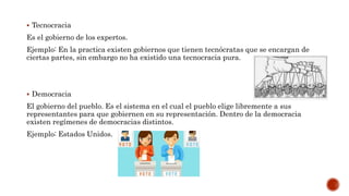  Tecnocracia
Es el gobierno de los expertos.
Ejemplo: En la practica existen gobiernos que tienen tecnócratas que se encargan de
ciertas partes, sin embargo no ha existido una tecnocracia pura.
 Democracia
El gobierno del pueblo. Es el sistema en el cual el pueblo elige libremente a sus
representantes para que gobiernen en su representación. Dentro de la democracia
existen regímenes de democracias distintos.
Ejemplo: Estados Unidos.
 