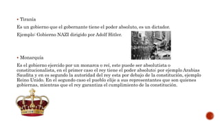  Tiranía
Es un gobierno que el gobernante tiene el poder absoluto, es un dictador.
Ejemplo: Gobierno NAZI dirigido por Adolf Hitler.
 Monarquía
Es el gobierno ejercido por un monarca o reí, este puede ser absolutista o
constitucionalista, en el primer caso el rey tiene el poder absoluto; por ejemplo Arabias
Saudita y en es segundo la autoridad del rey esta por debajo de la constitución, ejemplo
Reino Unido. En el segundo caso el pueblo elije a sus representantes que son quienes
gobiernas, mientras que el rey garantiza el cumplimiento de la constitución.
 